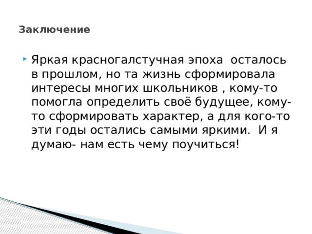    Заключение   Яркая красногалстучная эпоха осталось в прошлом, но та жизнь сформировала интересы многих школьников , кому-то помогла определить своё будущее, кому-то сформировать характер, а для кого-то эти годы остались самыми яркими. И я думаю- нам есть чему поучиться! 