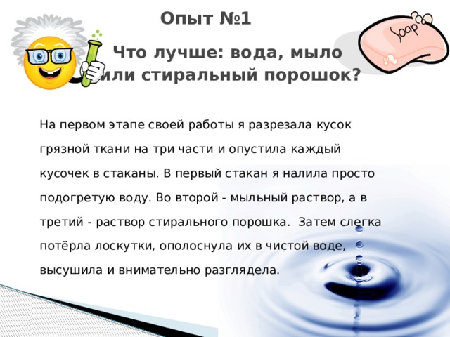 Опыт №1  Что лучше: вода, мыло  или стиральный порошок? На первом этапе своей работы я разрезала кусок грязной ткани на три части и опустила каждый кусочек в стаканы. В первый стакан я налила просто подогретую воду. Во второй - мыльный раствор, а в третий - раствор стирального порошка. Затем слегка потёрла лоскутки, ополоснула их в чистой воде, высушила и внимательно разглядела.  