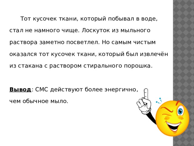  Тот кусочек ткани, который побывал в воде, стал не намного чище. Лоскуток из мыльного раствора заметно посветлел. Но самым чистым оказался тот кусочек ткани, который был извлечён из стакана с раствором стирального порошка. Вывод : СМС действуют более энергично, чем обычное мыло. 
