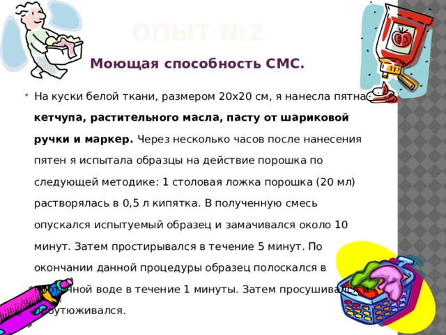 Опыт №2 Моющая способность СМС. На куски белой ткани, размером 20x20 см, я нанесла пятна кетчупа, растительного масла, пасту от шариковой ручки и маркер. Через несколько часов после нанесения пятен я испытала образцы на действие порошка по следующей методике: 1 столовая ложка порошка (20 мл) растворялась в 0,5 л кипятка. В полученную смесь опускался испытуемый образец и замачивался около 10 минут. Затем простирывался в течение 5 минут. По окончании данной процедуры образец полоскался в проточной воде в течение 1 минуты. Затем просушивался и проутюживался.  