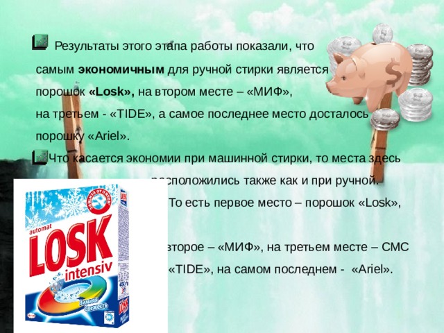  Результаты этого этапа работы показали, что  самым экономичным для ручной стирки является  порошок «Losk», на втором месте – «МИФ»,  на третьем - «TIDE», а самое последнее место досталось  порошку «Ariel». Что касается экономии при машинной стирки, то места здесь  расположились также как и при ручной.  То есть первое место – порошок «Losk»,  второе – «МИФ», на третьем месте – СМС  «TIDE», на самом последнем - «Ariel». 