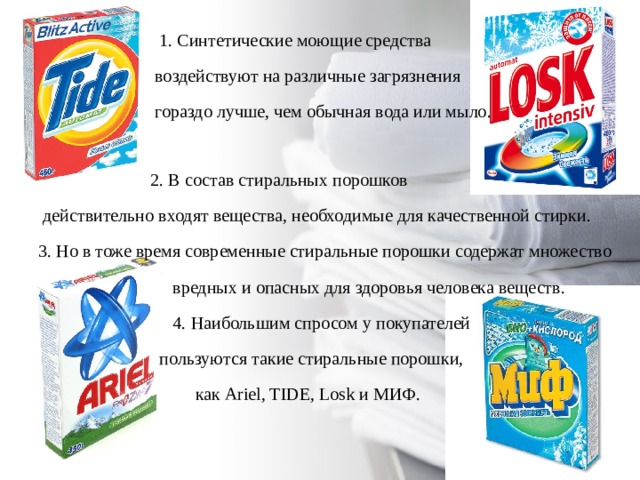  1. Синтетические моющие средства  воздействуют на различные загрязнения  гораздо лучше, чем обычная вода или мыло.  2. В состав стиральных порошков  действительно входят вещества, необходимые для качественной стирки. 3. Но в тоже время современные стиральные порошки содержат множество  вредных и опасных для здоровья человека веществ.  4. Наибольшим спросом у покупателей  пользуются такие стиральные порошки,  как Ariel, TIDE, Losk и МИФ. 
