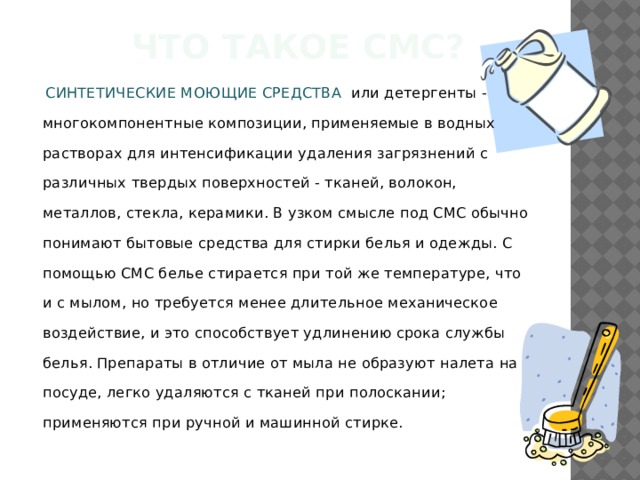 Что такое смс?  СИНТЕТИЧЕСКИЕ МОЮЩИЕ СРЕДСТВА или детергенты - многокомпонентные композиции, применяемые в водных растворах для интенсификации удаления загрязнений с различных твердых поверхностей - тканей, волокон, металлов, стекла, керамики. В узком смысле под СМС обычно понимают бытовые средства для стирки белья и одежды. С помощью СМС белье стирается при той же температуре, что и с мылом, но требуется менее длительное механическое воздействие, и это способствует удлинению срока службы белья. Препараты в отличие от мыла не образуют налета на посуде, легко удаляются с тканей при полоскании; применяются при ручной и машинной стирке. 