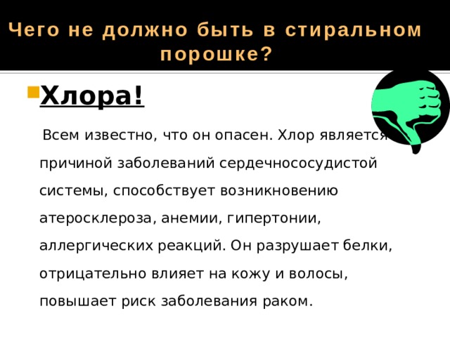 Чего не должно быть в стиральном порошке? Хлора!  Всем известно, что он опасен. Хлор является причиной заболеваний сердечнососудистой системы, способствует возникновению атеросклероза, анемии, гипертонии, аллергических реакций. Он разрушает белки, отрицательно влияет на кожу и волосы, повышает риск заболевания раком. 