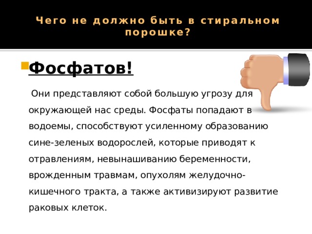 Чего не должно быть в стиральном порошке?   Фосфатов!   Они представляют собой большую угрозу для окружающей нас среды. Фосфаты попадают в водоемы, способствуют усиленному образованию сине-зеленых водорослей, которые приводят к отравлениям, невынашиванию беременности, врожденным травмам, опухолям желудочно-кишечного тракта, а также активизируют развитие раковых клеток. 