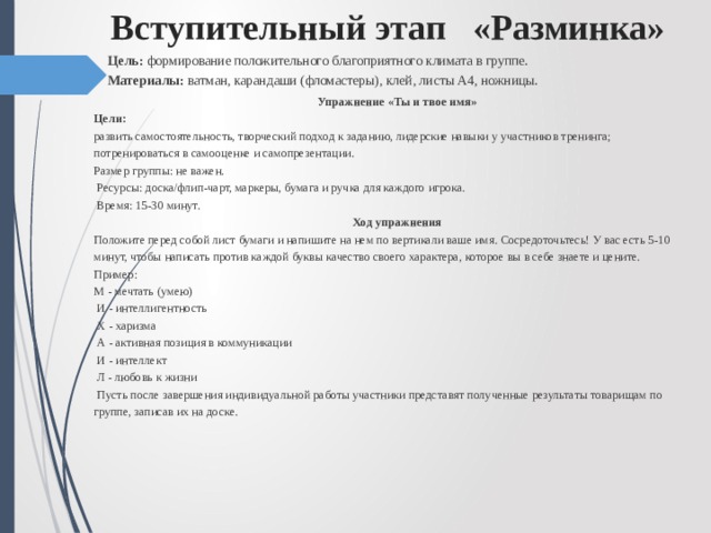 Вступительный этап «Разминка»  Цель: формирование положительного благоприятного климата в группе.  Материалы: ватман, карандаши (фломастеры), клей, листы А4, ножницы. Упражнение «Ты и твое имя» Цели: развить самостоятельность, творческий подход к заданию, лидерские навыки у участников тренинга; потренироваться в самооценке и самопрезентации. Размер группы: не важен.   Ресурсы: доска/флип-чарт, маркеры, бумага и ручка для каждого игрока.   Время: 15-30 минут. Ход упражнения Положите перед собой лист бумаги и напишите на нем по вертикали ваше имя. Сосредоточьтесь! У вас есть 5-10 минут, чтобы написать против каждой буквы качество своего характера, которое вы в себе знаете и цените. Пример:  М - мечтать (умею)   И - интеллигентность   X - харизма   А - активная позиция в коммуникации   И - интеллект   Л - любовь к жизни   Пусть после завершения индивидуальной работы участники представят полученные результаты товарищам по группе, записав их на доске. 