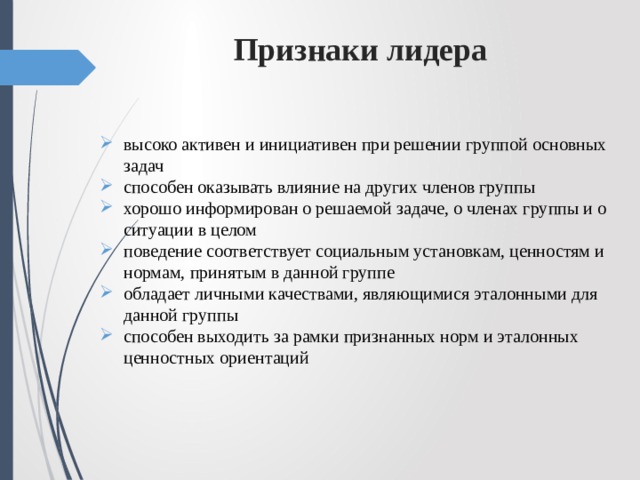 Признаки лидера   высоко активен и инициативен при решении группой основных задач способен оказывать влияние на других членов группы хорошо информирован о решаемой задаче, о членах группы и о ситуации в целом поведение соответствует социальным установкам, ценностям и нормам, принятым в данной группе обладает личными качествами, являющимися эталонными для данной группы способен выходить за рамки признанных норм и эталонных ценностных ориентаций 