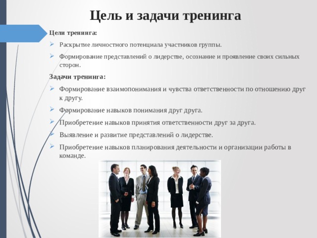  Цель и задачи тренинга Цели тренинга: Раскрытие личностного потенциала участников группы. Формирование представлений о лидерстве, осознание и проявление своих сильных сторон. Задачи тренинга: Формирование взаимопонимания и чувства ответственности по отношению друг к другу. Формирование навыков понимания друг друга. Приобретение навыков принятия ответственности друг за друга. Выявление и развитие представлений о лидерстве. Приобретение навыков планирования деятельности и организации работы в команде. 