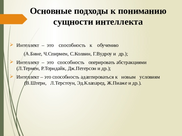 Основные подходы к пониманию сущности интеллекта Интеллект – это способность к обучению  (А.Бине, Ч.Спирмен, С.Колвин, Г.Вудроу и др.); Интеллект – это способность оперировать абстракциями (Л.Термен, Р.Торндайк, Дж.Петерсон и др.); Интеллект – это способность адаптироваться к новым условиям (В.Штерн, Л.Терстоун, Эд.Клапаред, Ж.Пиаже и др.). 