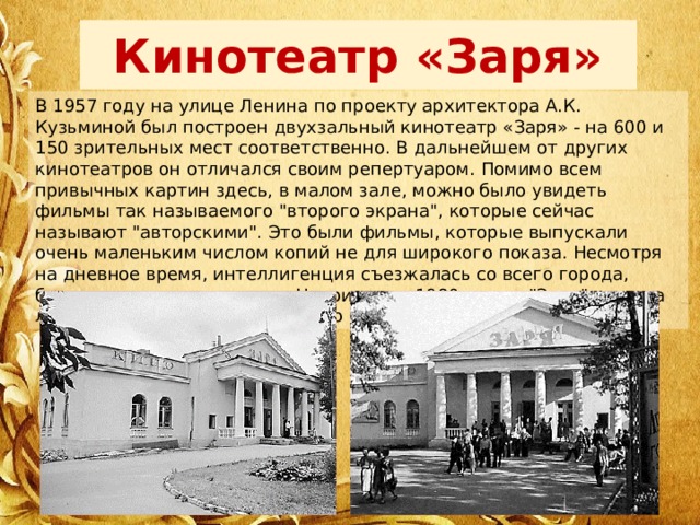 Кинотеатр «Заря» В 1957 году на улице Ленина по проекту архитектора А.К. Кузьминой был построен двухзальный кинотеатр «Заря» - на 600 и 150 зрительных мест соответственно. В дальнейшем от других кинотеатров он отличался своим репертуаром. Помимо всем привычных картин здесь, в малом зале, можно было увидеть фильмы так называемого 