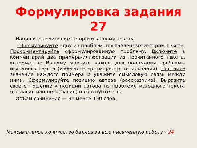 Формулировка задания 27  Напишите сочинение по прочитанному тексту.  Сформулируйте одну из проблем, поставленных автором текста. Прокомментируйте сформулированную проблему. Включите в комментарий два примера-иллюстрации из прочитанного текста, которые, по Вашему мнению, важны для понимания проблемы исходного текста (избегайте чрезмерного цитирования). Поясните значение каждого примера и укажите смысловую связь между ними. Сформулируйте позицию автора (рассказчика). Выразите своё отношение к позиции автора по проблеме исходного текста (согласие или несогласие) и обоснуйте его.  Объём сочинения — не менее 150 слов.   Максимальное количество баллов за всю письменную работу - 24 