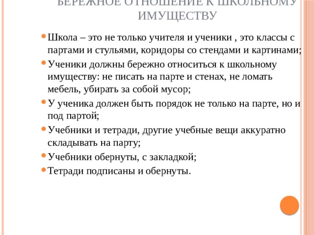 Бережное отношение к школьному имуществу Школа – это не только учителя и ученики , это классы с партами и стульями, коридоры со стендами и картинами; Ученики должны бережно относиться к школьному имуществу: не писать на парте и стенах, не ломать мебель, убирать за собой мусор; У ученика должен быть порядок не только на парте, но и под партой; Учебники и тетради, другие учебные вещи аккуратно складывать на парту; Учебники обернуты, с закладкой; Тетради подписаны и обернуты.   