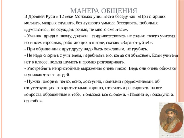 Манера общения В Древней Руси в 12 веке Мономах учил вести беседу так: «При старших молчать, мудрых слушать, без лукавого умысла беседовать, побольше вдумываться, не осуждать речью, не много смеяться». - Ученик, придя в школу, должен    поприветствовать не только своего учителя, но и всех взрослых, работающих в школе, сказав: «Здравствуйте!». - При обращении к друг другу надо быть вежливым, не грубить. - Не надо спорить с учителем, перебивать его, когда он объясняет. Если учителя нет в классе, нельзя шуметь и громко разговаривать. - Употреблять непристойные выражения очень плохо. Ведь они очень обижают и унижают всех людей. - Нужно говорить четко, ясно, доступно, полными предложениями, об отсутствующих  говорить только хорошо, отвечать и реагировать на все вопросы, обращенные к тебе, пользоваться словами: «Извините, пожалуйста, спасибо».      