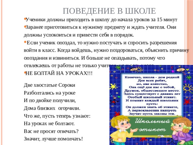 Поведение в школе Ученики должны приходить в школу до начала уроков за 15 минут Заранее приготовиться к нужному предмету и ждать учителя. Они должны успокоиться и привести себя в порядок.  Если ученик опоздал, то нужно постучать и спросить разрешения войти в класс. Когда войдешь, нужно поздороваться, объяснить причину опоздания и извиниться. И больше не опаздывать, потому что отвлекаешь от работы не только учителя, но и весь класс. НЕ БОЛТАЙ НА УРОКАХ!!! Две хвостатые Сороки Разболтались на уроке И по двойке получили, Дома близких  огорчили. Что же, пусть теперь узнают: На уроках не болтают. Вас не просят отвечать? Значит, лучше помолчать! 