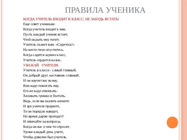 Правила ученика КОГДА УЧИТЕЛЬ ВХОДИТ В КЛАСС, НЕ ЗАБУДЬ ВСТАТЬ! Еще совет ученикам: Когда учитель входит к вам, Пусть каждый ученик встает, Чтоб оказать ему почет. Учитель скажет вам: «Садитесь!» На место тихо опуститесь. Когда садится шумно класс, Учитель сердится на вас. УВАЖАЙ   УЧИТЕЛЯ. Учитель в классе - самый главный, Он добрый друг, наставник славный, И он научит вас всему, Вам надо помогать ему. Его не надо отвлекать- Хихикать громко и болтать. Ведь, если вы шалить начнете И зря учителя прервете, То он порядок наведет, Но время даром пропадет! И отвечайте на вопросы, Когда он вас о чем-то спросит, Уроки каждый день учите, Чтобы доволен был учитель. 