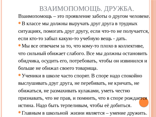 Взаимопомощь. Дружба. Взаимопомощь – это проявление заботы о другом человеке. В классе мы должны выручать друг друга в трудных ситуациях, помогать друг другу, если что-то не получается, если кто-то забыл какую-то учебную вещь - дать.     Мы все отвечаем за то, что кому-то плохо в коллективе, что сильный обижает слабого. Все мы должны остановить обидчика, осудить его, потребовать, чтобы он извинился и больше не обижал своего товарища.   Ученики в школе часто спорят. В споре надо спокойно выслушивать друг друга, не перебивать, не кричать, не обижаться, не размахивать кулаками, уметь честно признавать, что не прав, и помнить, что в споре рождается истина. Надо быть терпеливым, чтобы её добиться. Главным в школьной  жизни является – умение дружить. 