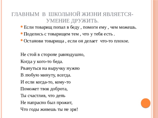 Главным в школьной жизни является-  умение дружить. Если товарищ попал в беду , помоги ему , чем можешь. Поделись с товарищем тем , что у тебя есть . Останови товарища , если он делает  что-то плохое.   Не стой в стороне равнодушно, Когда у кого-то беда. Рвануться на выручку нужно В любую минуту, всегда. И если когда-то, кому-то Поможет твоя доброта, Ты счастлив, что день Не напрасно был прожит, Что годы живешь ты не зря! 