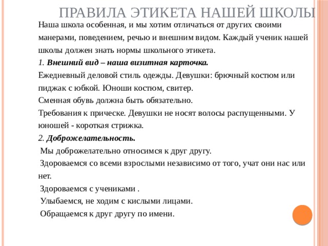 Правила этикета нашей школы Наша школа особенная, и мы хотим отличаться от других своими манерами, поведением, речью и внешним видом. Каждый ученик нашей школы должен знать нормы школьного этикета.  1. Внешний вид – наша визитная карточка.  Ежедневный деловой стиль одежды. Девушки: брючный костюм или пиджак с юбкой. Юноши костюм, свитер.  Сменная обувь должна быть обязательно.  Требования к прическе. Девушки не носят волосы распущенными. У юношей - короткая стрижка. 2. Доброжелательность.  Мы доброжелательно относимся к друг другу.  Здороваемся со всеми взрослыми независимо от того, учат они нас или нет.  Здороваемся с учениками .  Улыбаемся, не ходим с кислыми лицами.  Обращаемся к друг другу по имени.    