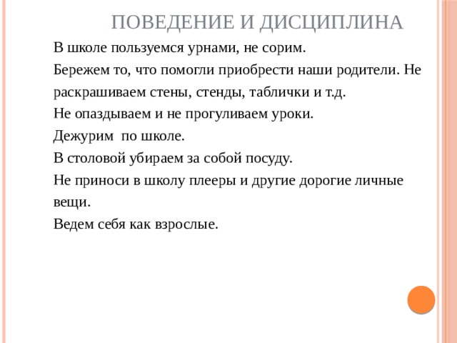 Поведение и дисциплина В школе пользуемся урнами, не сорим.  Бережем то, что помогли приобрести наши родители. Не раскрашиваем стены, стенды, таблички и т.д.  Не опаздываем и не прогуливаем уроки.  Дежурим по школе.  В столовой убираем за собой посуду.  Не приноси в школу плееры и другие дорогие личные вещи.  Ведем себя как взрослые.   