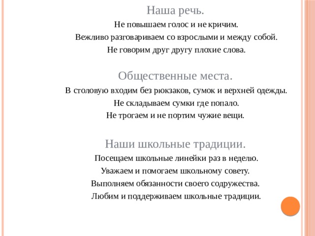 Наша речь.  Не повышаем голос и не кричим.  Вежливо разговариваем со взрослыми и между собой.  Не говорим друг другу плохие слова.   Общественные места.  В столовую входим без рюкзаков, сумок и верхней одежды.  Не складываем сумки где попало.  Не трогаем и не портим чужие вещи.   Наши школьные традиции.  Посещаем школьные линейки раз в неделю.  Уважаем и помогаем школьному совету.  Выполняем обязанности своего содружества.  Любим и поддерживаем школьные традиции. 