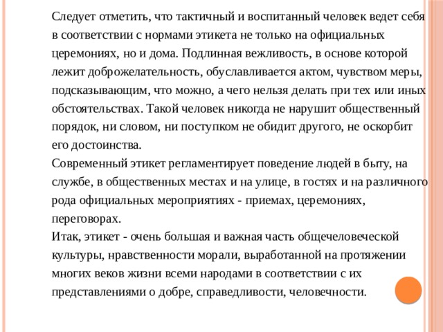 Следует отметить, что тактичный и воспитанный человек ведет себя в соответствии с нормами этикета не только на официальных церемониях, но и дома. Подлинная вежливость, в основе которой лежит доброжелательность, обуславливается актом, чувством меры, подсказывающим, что можно, а чего нельзя делать при тех или иных обстоятельствах. Такой человек никогда не нарушит общественный порядок, ни словом, ни поступком не обидит другого, не оскорбит его достоинства. Современный этикет регламентирует поведение людей в быту, на службе, в общественных местах и на улице, в гостях и на различного рода официальных мероприятиях - приемах, церемониях, переговорах. Итак, этикет - очень большая и важная часть общечеловеческой культуры, нравственности морали, выработанной на протяжении многих веков жизни всеми народами в соответствии с их представлениями о добре, справедливости, человечности. 