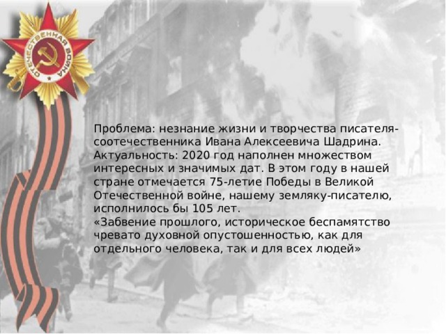 Проблема: незнание жизни и творчества писателя-соотечественника Ивана Алексеевича Шадрина. Актуальность: 2020 год наполнен множеством интересных и значимых дат. В этом году в нашей стране отмечается 75-летие Победы в Великой Отечественной войне, нашему земляку-писателю, исполнилось бы 105 лет. «Забвение прошлого, историческое беспамятство чревато духовной опустошенностью, как для отдельного человека, так и для всех людей» 