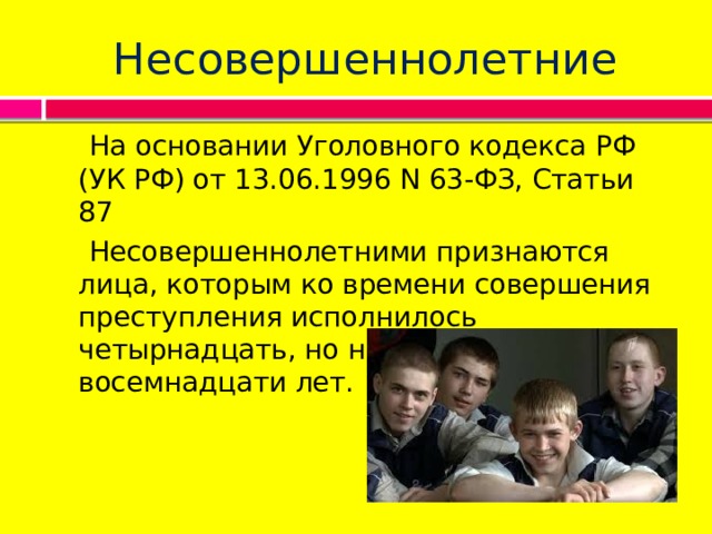 Несовершеннолетние  На основании Уголовного кодекса РФ (УК РФ) от 13.06.1996 N 63-ФЗ, Статьи 87  Несовершеннолетними признаются лица, которым ко времени совершения преступления исполнилось четырнадцать, но не исполнилось восемнадцати лет. 