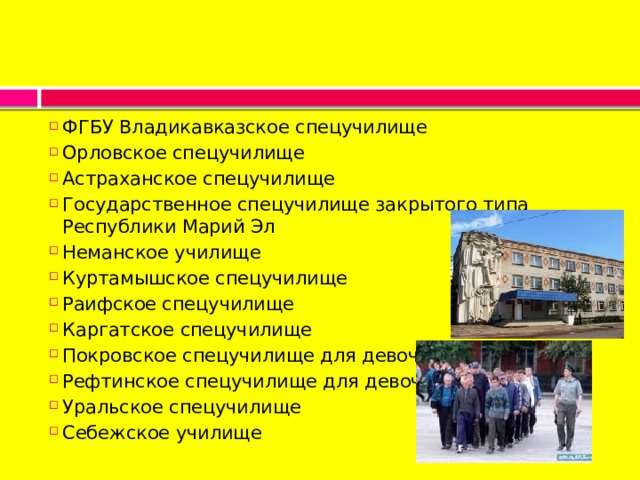 ФГБУ Владикавказское спецучилище Орловское спецучилище Астраханское спецучилище Государственное спецучилище закрытого типа Республики Марий Эл Неманское училище Куртамышское спецучилище Раифское спецучилище Каргатское спецучилище Покровское спецучилище для девочек Рефтинское спецучилище для девочек Уральское спецучилище Себежское училище 
