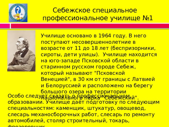  Себежское специальное  профессиональное училище №1 Училище основано в 1964 году. В него поступают несовершеннолетние в возрасте от 11 до 18 лет (беспризорники, сироты, дети улицы).  Училище находится на юго-западе Псковской области в старинном русском городе Себеж, который называют 
