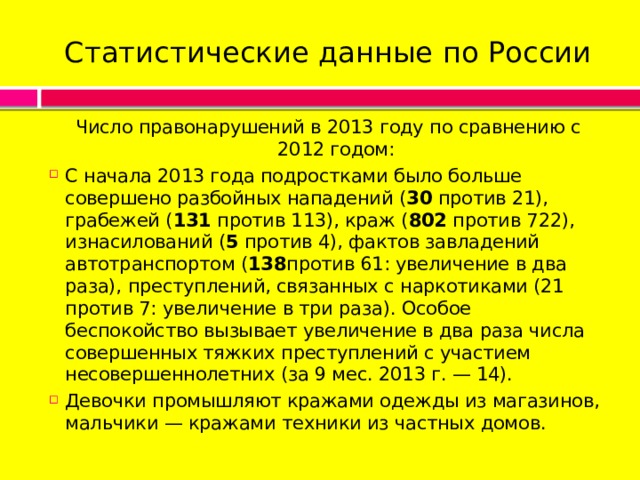 Статистические данные по России Число правонарушений в 2013 году по сравнению с 2012 годом: С начала 2013 года подростками было больше совершено разбойных нападений ( 30  против 21), грабежей ( 131  против 113), краж ( 802  против 722), изнасилований ( 5  против 4), фактов завладений автотранспортом ( 138 против 61: увеличение в два раза), преступлений, связанных с наркотиками (21 против 7: увеличение в три раза). Особое беспокойство вызывает увеличение в два раза числа совершенных тяжких преступлений с участием несовершеннолетних (за 9 мес. 2013 г. — 14). Девочки промышляют кражами одежды из магазинов, мальчики — кражами техники из частных домов. 