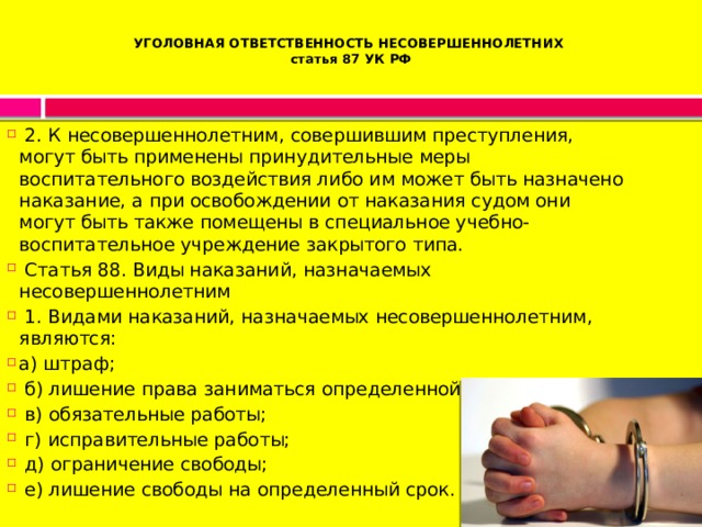 УГОЛОВНАЯ ОТВЕТСТВЕННОСТЬ НЕСОВЕРШЕННОЛЕТНИХ  статья 87 УК РФ     2. К несовершеннолетним, совершившим преступления, могут быть применены принудительные меры воспитательного воздействия либо им может быть назначено наказание, а при освобождении от наказания судом они могут быть также помещены в специальное учебно-воспитательное учреждение закрытого типа.   Статья 88. Виды наказаний, назначаемых несовершеннолетним   1. Видами наказаний, назначаемых несовершеннолетним, являются: а) штраф;   б) лишение права заниматься определенной деятельностью;   в) обязательные работы;   г) исправительные работы;   д) ограничение свободы;   е) лишение свободы на определенный срок. 