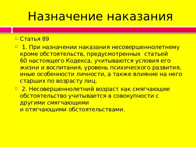 Назначение наказания Статья 89   1. При назначении наказания несовершеннолетнему кроме обстоятельств, предусмотренных  статьей 60 настоящего Кодекса, учитываются условия его жизни и воспитания, уровень психического развития, иные особенности личности, а также влияние на него старших по возрасту лиц.   2. Несовершеннолетний возраст как смягчающее обстоятельство учитывается в совокупности с другими смягчающими и отягчающими обстоятельствами. 