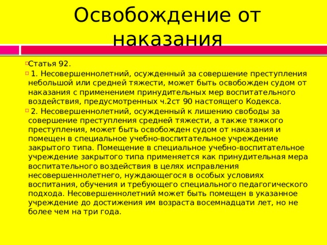 Освобождение от наказания Статья 92.   1. Несовершеннолетний, осужденный за совершение преступления небольшой или средней тяжести, может быть освобожден судом от наказания с применением принудительных мер воспитательного воздействия, предусмотренных ч.2ст 90 настоящего Кодекса.   2. Несовершеннолетний, осужденный к лишению свободы за совершение преступления средней тяжести, а также тяжкого преступления, может быть освобожден судом от наказания и помещен в специальное учебно-воспитательное учреждение закрытого типа. Помещение в специальное учебно-воспитательное учреждение закрытого типа применяется как принудительная мера воспитательного воздействия в целях исправления несовершеннолетнего, нуждающегося в особых условиях воспитания, обучения и требующего специального педагогического подхода. Несовершеннолетний может быть помещен в указанное учреждение до достижения им возраста восемнадцати лет, но не более чем на три года. 
