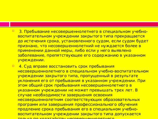  3. Пребывание несовершеннолетнего в специальном учебно-воспитательном учреждении закрытого типа прекращается до истечения срока, установленного судом, если судом будет признано, что несовершеннолетний не нуждается более в применении данной меры, либо если у него выявлено заболевание, препятствующее его содержанию в указанном учреждении.   4. Суд вправе восстановить срок пребывания несовершеннолетнего в специальном учебно-воспитательном учреждении закрытого типа, пропущенный в результате уклонения его от пребывания в указанном учреждении. При этом общий срок пребывания несовершеннолетнего в указанном учреждении не может превышать трех лет. В случае необходимости завершения освоения несовершеннолетним соответствующих образовательных программ или завершения профессионального обучения продление срока пребывания его в специальном учебно-воспитательном учреждении закрытого типа допускается только по ходатайству несовершеннолетнего. 