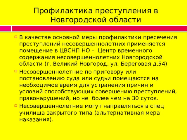 Профилактика преступления в Новгородской области В качестве основной меры профилактики пресечения преступлений несовершеннолетних применяется помещение в ЦВСНП НО – Центр временного содержания несовершеннолетних Новгородской области (г. Великий Новгород, ул. Береговая д.54) Несовершеннолетние по приговору или постановлению суда или судьи помещаются на необходимое время для устранения причин и условий способствующих совершению преступлений, правонарушений, но не более чем на 30 суток. Несовершеннолетние могут направляться в спец училища закрытого типа (альтернативная мера наказания). 