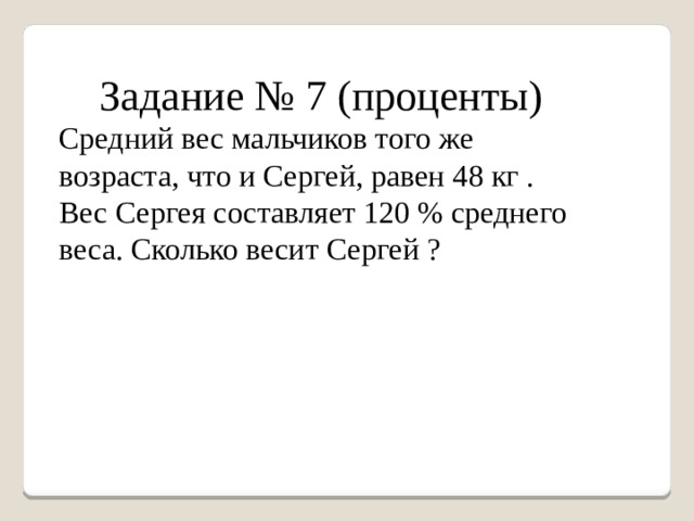 Задание № 7 (проценты) Средний вес мальчиков того же возраста, что и Сергей, равен 48 кг . Вес Сергея составляет 120 % среднего веса. Сколько весит Сергей ? 