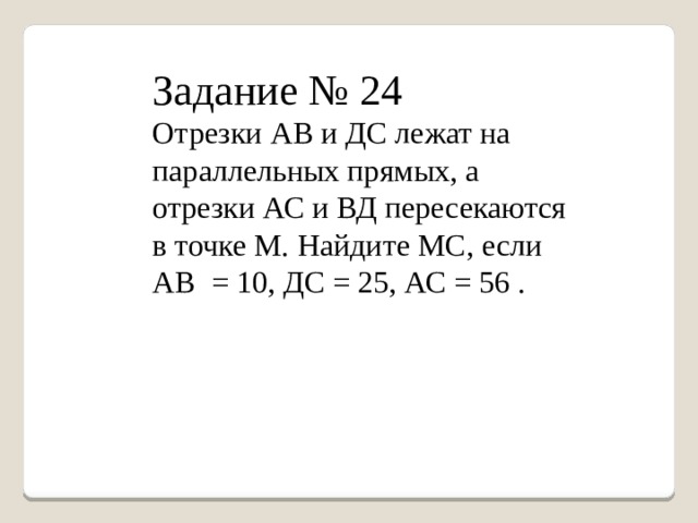Задание № 24 Отрезки АВ и ДС лежат на параллельных прямых, а отрезки АС и ВД пересекаются в точке М. Найдите МС, если АВ = 10, ДС = 25, АС = 56 . 