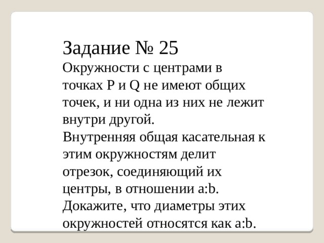 Задание № 25 Окружности с центрами в точках Р и Q не имеют общих точек, и ни одна из них не лежит внутри другой. Внутренняя общая касательная к этим окружностям делит отрезок, соединяющий их центры, в отношении а:b. Докажите, что диаметры этих окружностей относятся как а:b. 