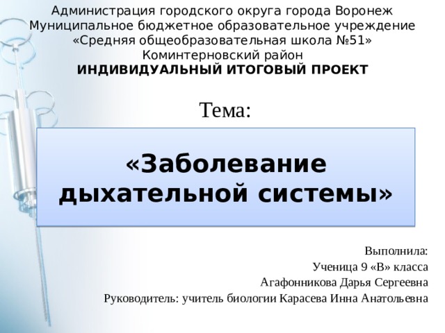 Администрация городского округа города Воронеж Муниципальное бюджетное образовательное учреждение «Средняя общеобразовательная школа №51» Коминтерновский район ИНДИВИДУАЛЬНЫЙ ИТОГОВЫЙ ПРОЕКТ Тема: «Заболевание дыхательной системы» Выполнила: Ученица 9 «В» класса Агафонникова Дарья Сергеевна Руководитель: учитель биологии Карасева Инна Анатольевна 