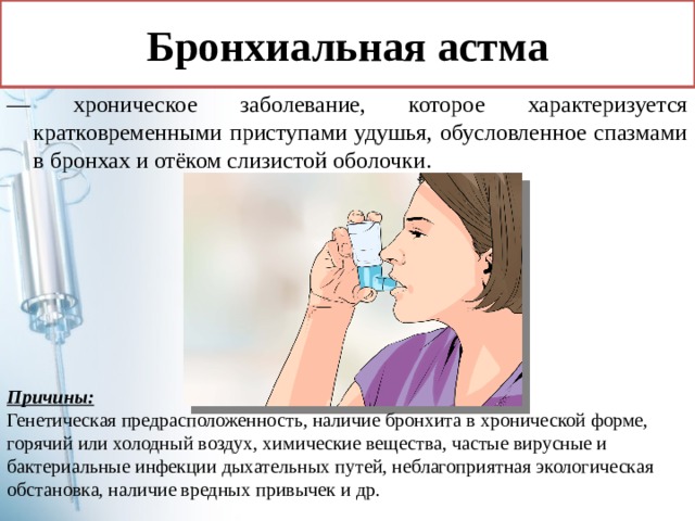 Бронхиальная астма — хроническое заболевание, которое характеризуется кратковременными приступами удушья, обусловленное спазмами в бронхах и отёком слизистой оболочки. Причины: Генетическая предрасположенность, наличие бронхита в хронической форме, горячий или холодный воздух, химические вещества, частые вирусные и бактериальные инфекции дыхательных путей, неблагоприятная экологическая обстановка, наличие вредных привычек и др. 