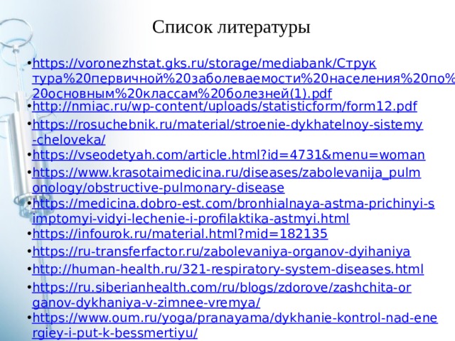 Список литературы https://voronezhstat.gks.ru/storage/mediabank/Структура%20первичной%20заболеваемости%20населения%20по%20основным%20классам%20болезней(1).pdf http://nmiac.ru/wp-content/uploads/statisticform/form12.pdf https://rosuchebnik.ru/material/stroenie-dykhatelnoy-sistemy-cheloveka/ https://vseodetyah.com/article.html?id=4731&menu=woman https://www.krasotaimedicina.ru/diseases/zabolevanija_pulmonology/obstructive-pulmonary-disease https://medicina.dobro-est.com/bronhialnaya-astma-prichinyi-simptomyi-vidyi-lechenie-i-profilaktika-astmyi.html https://infourok.ru/material.html?mid=182135 https://ru-transferfactor.ru/zabolevaniya-organov-dyihaniya http://human-health.ru/321-respiratory-system-diseases.html https://ru.siberianhealth.com/ru/blogs/zdorove/zashchita-organov-dykhaniya-v-zimnee-vremya/ https://www.oum.ru/yoga/pranayama/dykhanie-kontrol-nad-energiey-i-put-k-bessmertiyu/ https://бмэ.орг/index.php/ДЫХАНИЕ https://polit-gramota.ru/istoriya/dyhatelnaia-sistema-cheloveka http://meddoc.com.ua/dyxatelnaya-sistema-cheloveka/ 