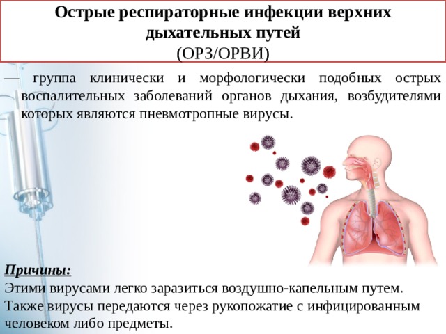 Острые респираторные инфекции верхних дыхательных путей  (ОРЗ/ОРВИ) — группа клинически и морфологически подобных острых воспалительных заболеваний органов дыхания, возбудителями которых являются пневмотропные вирусы. Причины: Этими вирусами легко заразиться воздушно-капельным путем. Также вирусы передаются через рукопожатие с инфицированным человеком либо предметы. 