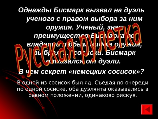 Однажды Бисмарк вызвал на дуэль ученого с правом выбора за ним оружия. Ученый, зная преимущество Бисмарка во владении любым видом оружия, выбрал …. сосиски. Бисмарк отказался от дуэли. В чем секрет «немецких сосисок»?  В одной из сосисок был яд. Съедая по очереди по одной сосиске, оба дуэлянта оказывались в равном положении, одинаково рискуя. 
