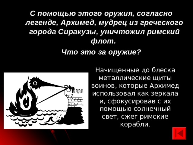 С помощью этого оружия, согласно легенде, Архимед, мудрец из греческого города Сиракузы, уничтожил римский флот. Что это за оружие? Начищенные до блеска металлические щиты воинов, которые Архимед использовал как зеркала и, сфокусировав с их помощью солнечный свет, сжег римские корабли. 
