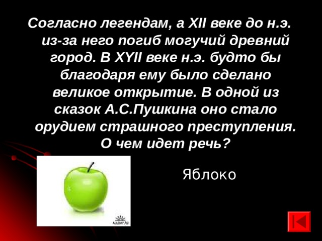 Согласно легендам, а XII веке до н.э. из-за него погиб могучий древний город. В XYII веке н.э. будто бы благодаря ему было сделано великое открытие. В одной из сказок А.С.Пушкина оно стало орудием страшного преступления. О чем идет речь? Яблоко 
