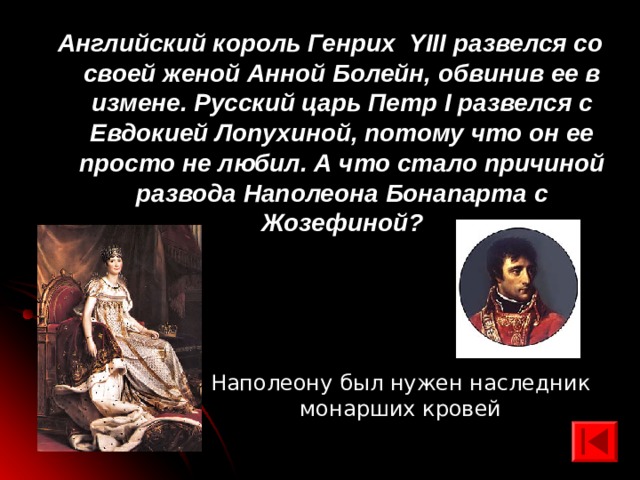Английский король Генрих YIII развелся со своей женой Анной Болейн, обвинив ее в измене. Русский царь Петр I развелся с Евдокией Лопухиной, потому что он ее просто не любил. А что стало причиной развода Наполеона Бонапарта с Жозефиной? Наполеону был нужен наследник монарших кровей 