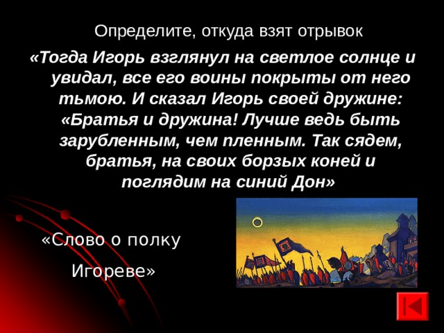  Определите, откуда взят отрывок «Тогда Игорь взглянул на светлое солнце и увидал, все его воины покрыты от него тьмою. И сказал Игорь своей дружине: «Братья и дружина! Лучше ведь быть зарубленным, чем пленным. Так сядем, братья, на своих борзых коней и поглядим на синий Дон» «Слово о полку Игореве» 