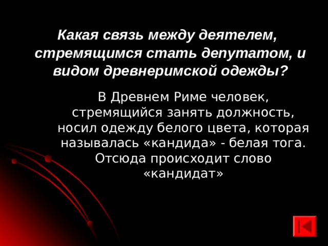  Какая связь между деятелем, стремящимся стать депутатом, и видом древнеримской одежды? В Древнем Риме человек, стремящийся занять должность, носил одежду белого цвета, которая называлась «кандида» - белая тога. Отсюда происходит слово «кандидат» 