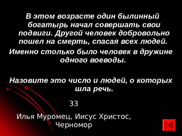  В этом возрасте один былинный богатырь начал совершать свои подвиги. Другой человек добровольно пошел на смерть, спасая всех людей. Именно столько было человек в дружине одного воеводы.  Назовите это число и людей, о которых шла речь. 33 Илья Муромец, Иисус Христос, Черномор 