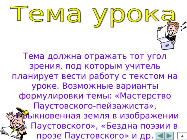 Тема должна отражать тот угол зрения, под которым учитель планирует вести работу с текстом на уроке. Возможные варианты формулировки темы: «Мастерство Паустовского-пейзажиста», «Обыкновенная земля в изображении К.Г. Паустовского», «Бездна поэзии в прозе Паустовского» и др. 4 